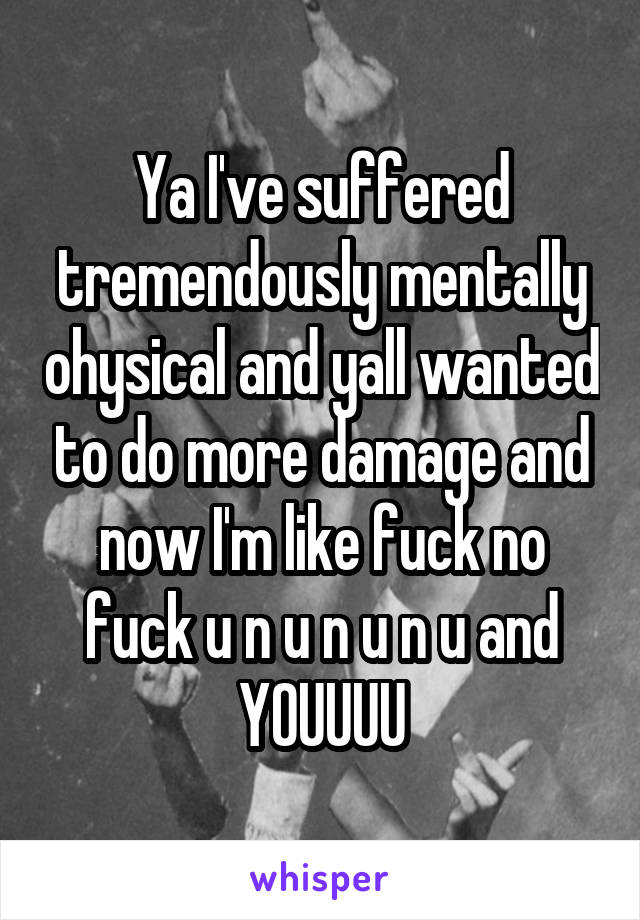 Ya I've suffered tremendously mentally ohysical and yall wanted to do more damage and now I'm like fuck no fuck u n u n u n u and YOUUUU