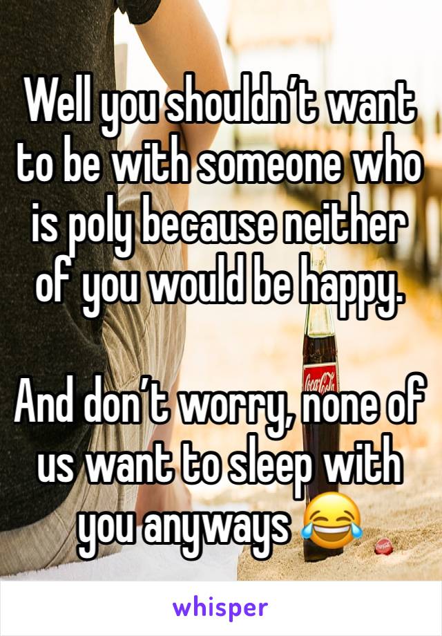 Well you shouldn’t want to be with someone who is poly because neither of you would be happy.

And don’t worry, none of us want to sleep with you anyways 😂