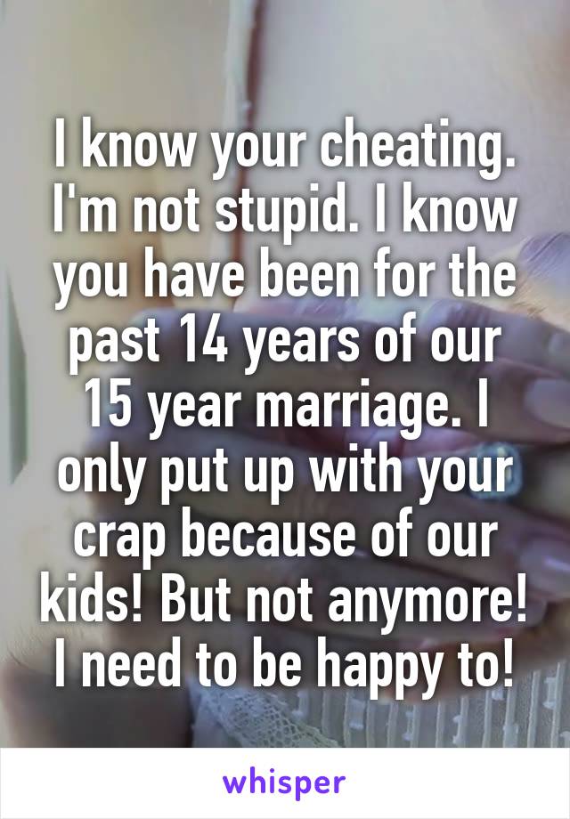 I know your cheating. I'm not stupid. I know you have been for the past 14 years of our 15 year marriage. I only put up with your crap because of our kids! But not anymore! I need to be happy to!