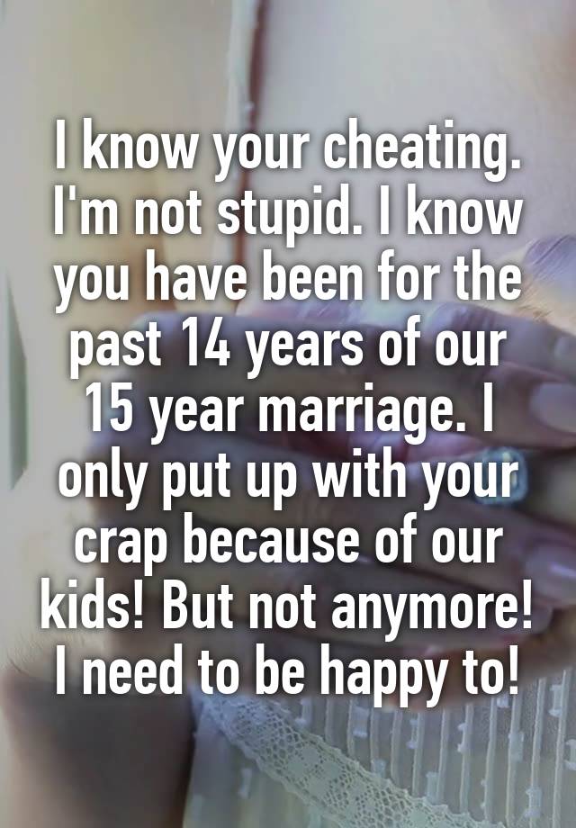 I know your cheating. I'm not stupid. I know you have been for the past 14 years of our 15 year marriage. I only put up with your crap because of our kids! But not anymore! I need to be happy to!