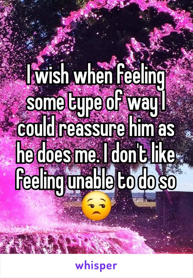 I wish when feeling some type of way I could reassure him as he does me. I don't like feeling unable to do so
😒