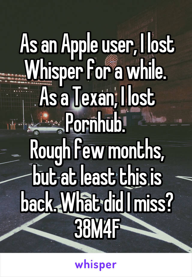 As an Apple user, I lost Whisper for a while. 
As a Texan, I lost Pornhub. 
Rough few months, but at least this is back. What did I miss?
38M4F