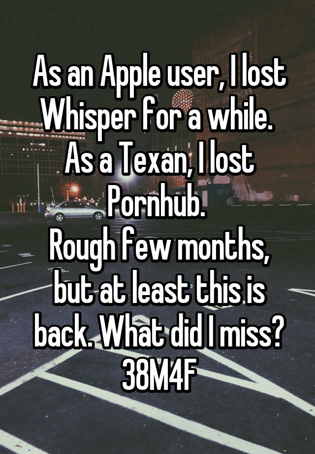 As an Apple user, I lost Whisper for a while. 
As a Texan, I lost Pornhub. 
Rough few months, but at least this is back. What did I miss?
38M4F