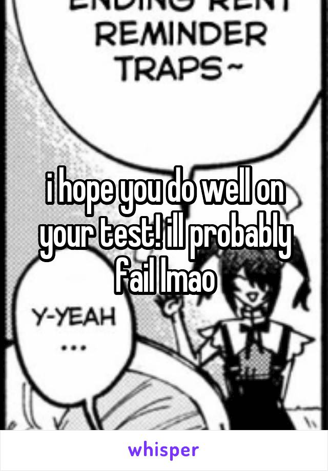 i hope you do well on your test! ill probably fail lmao