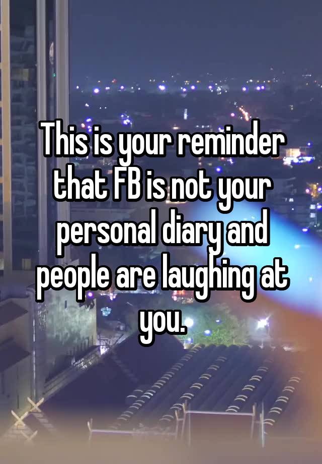 This is your reminder that FB is not your personal diary and people are laughing at you.