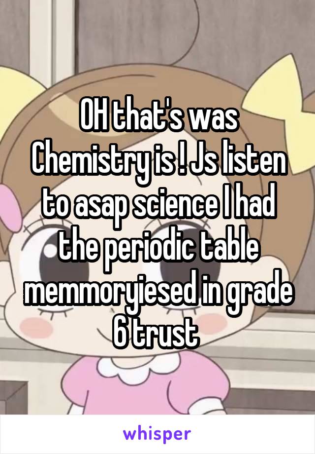 OH that's was Chemistry is ! Js listen to asap science I had the periodic table memmoryiesed in grade 6 trust 