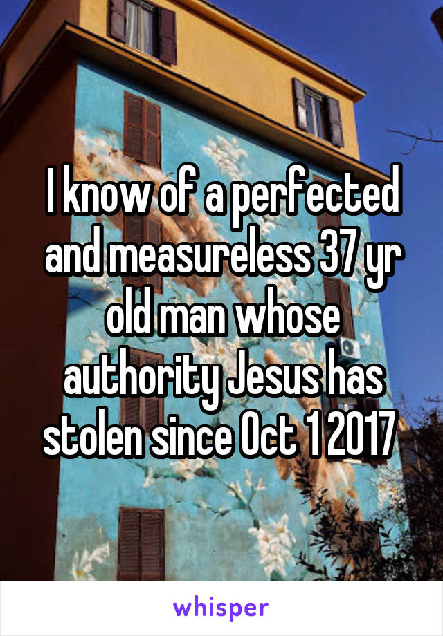 I know of a perfected and measureless 37 yr old man whose authority Jesus has stolen since Oct 1 2017 