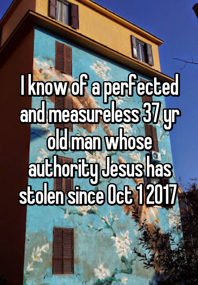 I know of a perfected and measureless 37 yr old man whose authority Jesus has stolen since Oct 1 2017 