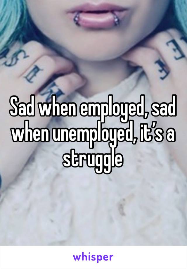 Sad when employed, sad when unemployed, it’s a struggle 