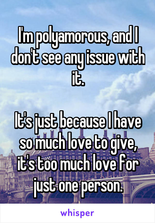 I'm polyamorous, and I don't see any issue with it.

It's just because I have so much love to give, it's too much love for just one person.