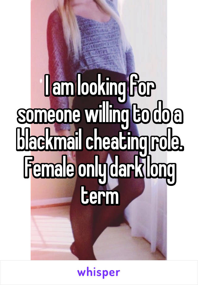 I am looking for someone willing to do a blackmail cheating role. Female only dark long term