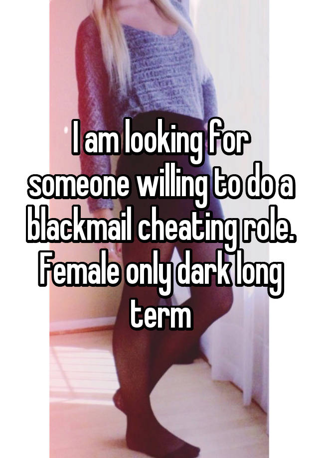 I am looking for someone willing to do a blackmail cheating role. Female only dark long term