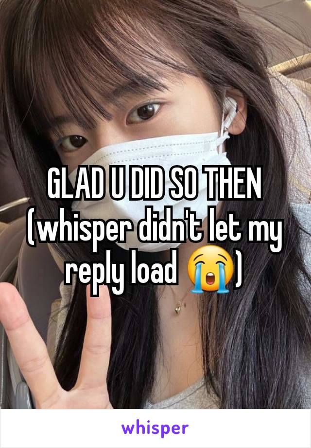 GLAD U DID SO THEN (whisper didn't let my reply load 😭)