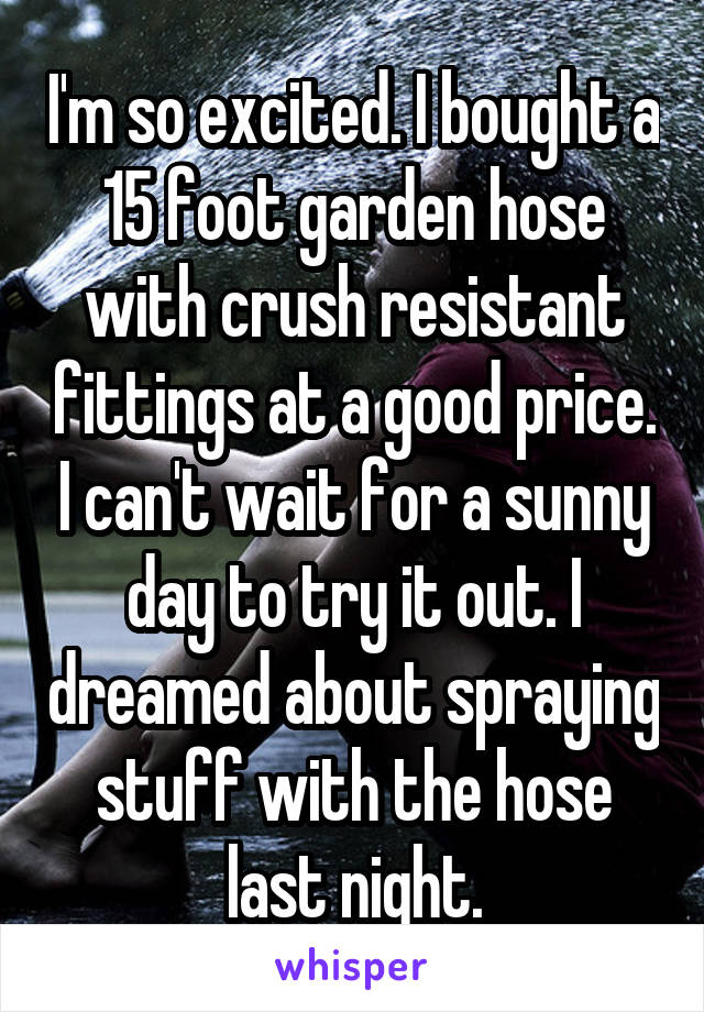 I'm so excited. I bought a 15 foot garden hose with crush resistant fittings at a good price. I can't wait for a sunny day to try it out. I dreamed about spraying stuff with the hose last night.