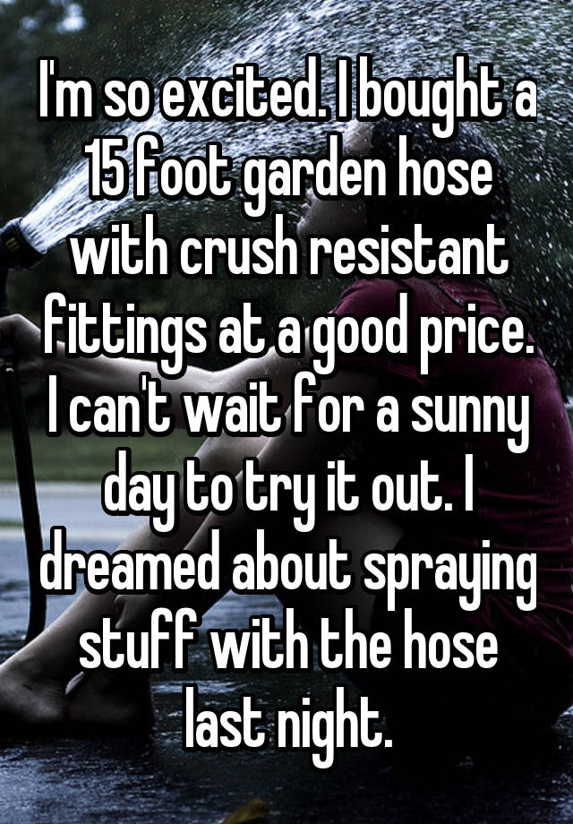 I'm so excited. I bought a 15 foot garden hose with crush resistant fittings at a good price. I can't wait for a sunny day to try it out. I dreamed about spraying stuff with the hose last night.