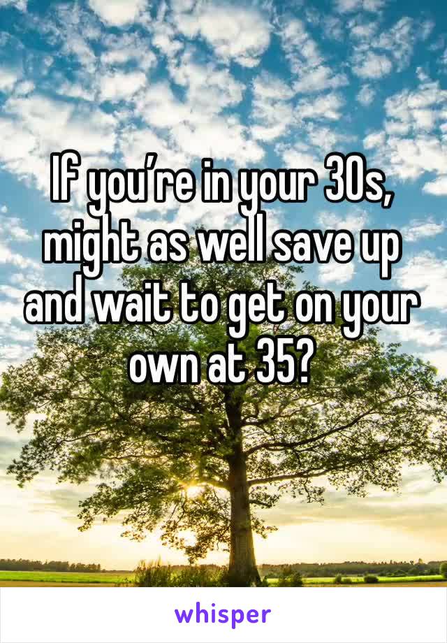 If you’re in your 30s, might as well save up and wait to get on your own at 35?