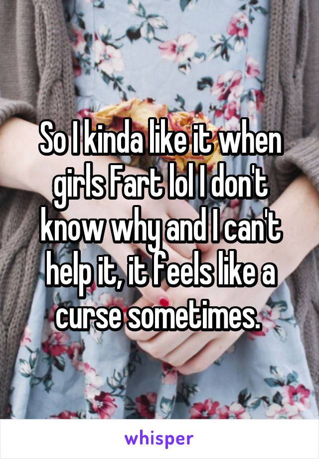 So I kinda like it when girls Fart lol I don't know why and I can't help it, it feels like a curse sometimes. 