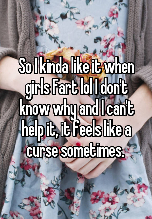 So I kinda like it when girls Fart lol I don't know why and I can't help it, it feels like a curse sometimes. 