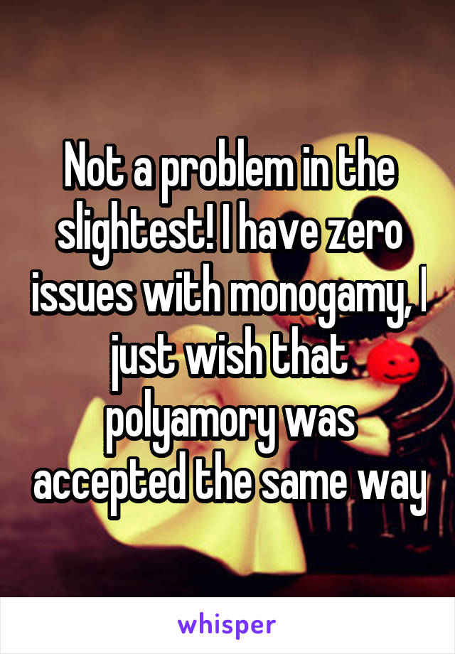 Not a problem in the slightest! I have zero issues with monogamy, I just wish that polyamory was accepted the same way