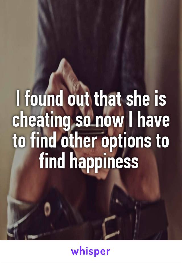 I found out that she is cheating so now I have to find other options to find happiness 