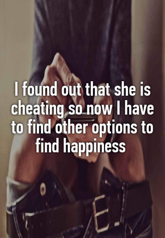 I found out that she is cheating so now I have to find other options to find happiness 