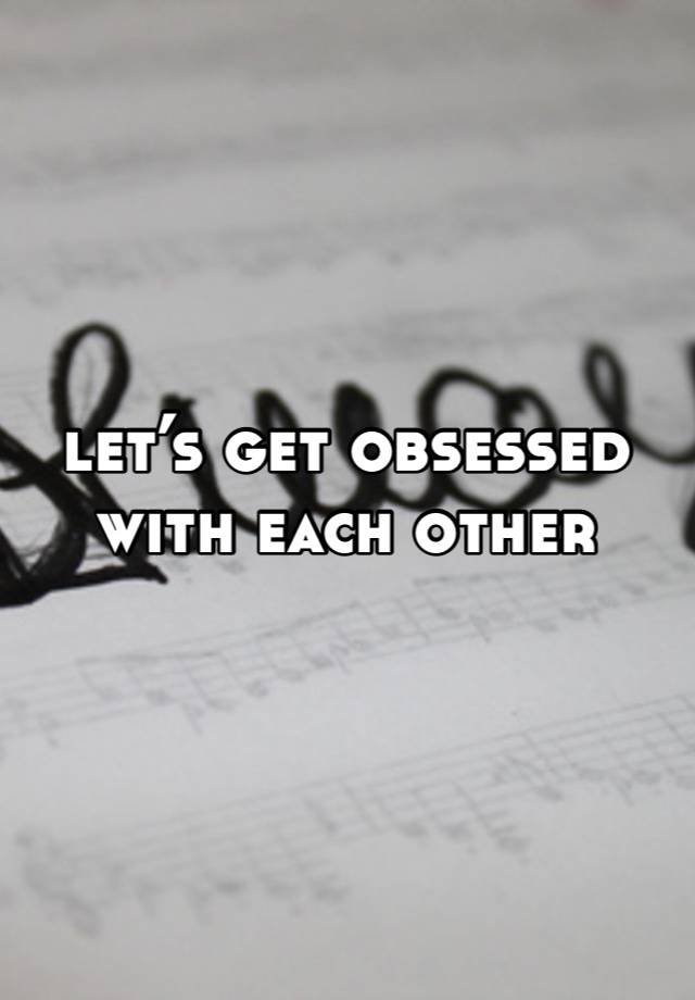 let’s get obsessed with each other