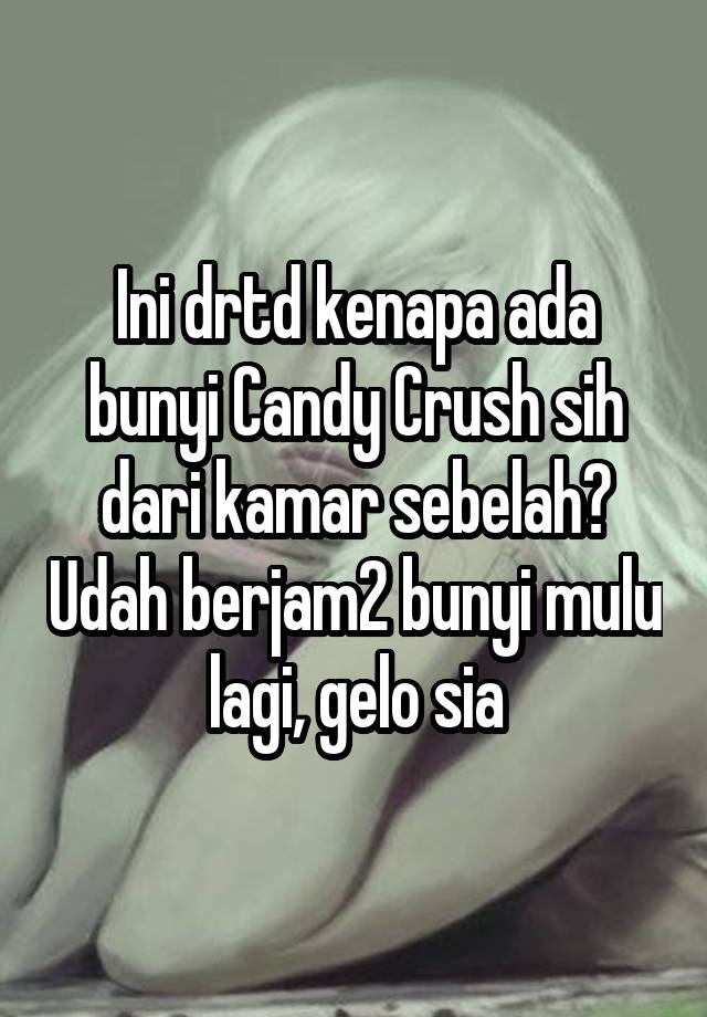 Ini drtd kenapa ada bunyi Candy Crush sih dari kamar sebelah? Udah berjam2 bunyi mulu lagi, gelo sia