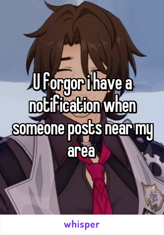 U forgor i have a notification when someone posts near my area 