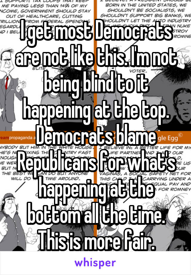 I get most Democrats are not like this. I'm not being blind to it happening at the top. Democrats blame Republicans for what's happening at the bottom all the time. This is more fair.