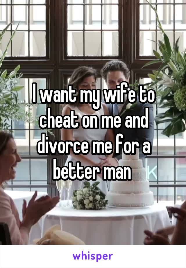 I want my wife to cheat on me and divorce me for a better man 