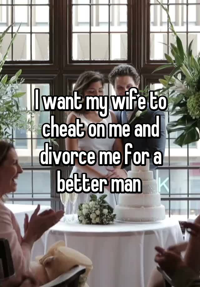 I want my wife to cheat on me and divorce me for a better man 