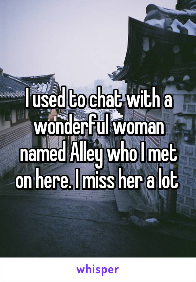 I used to chat with a wonderful woman named Alley who I met on here. I miss her a lot 