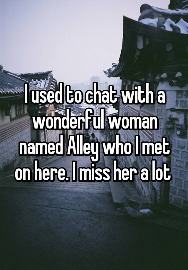 I used to chat with a wonderful woman named Alley who I met on here. I miss her a lot 