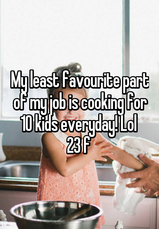 My least favourite part of my job is cooking for 10 kids everyday! Lol 
23 f 