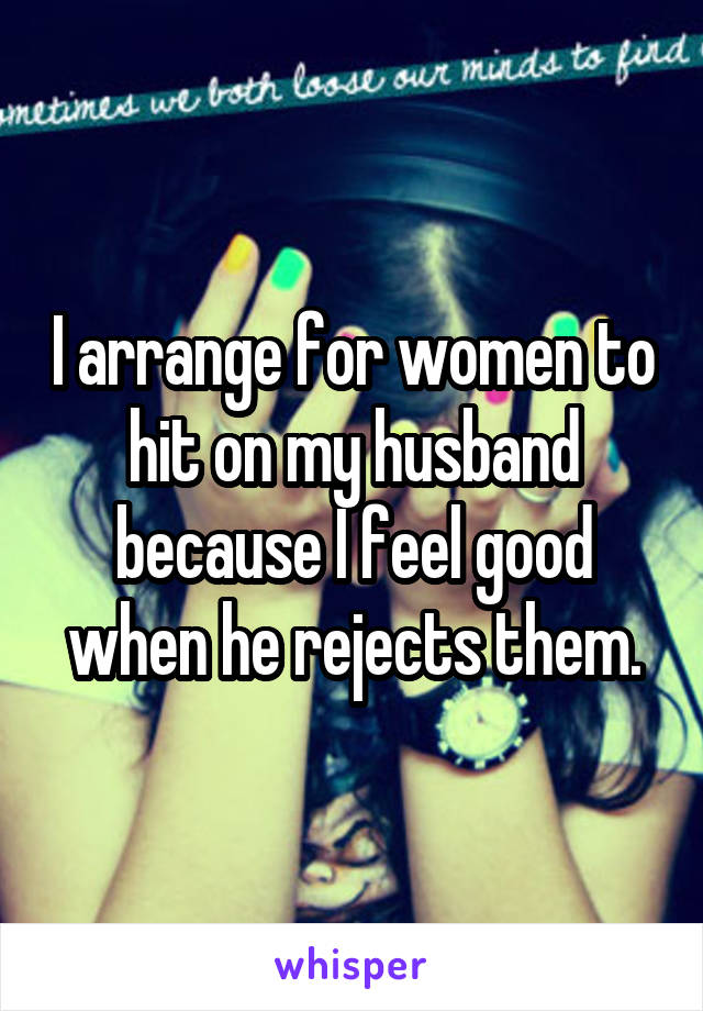 I arrange for women to hit on my husband because I feel good when he rejects them.