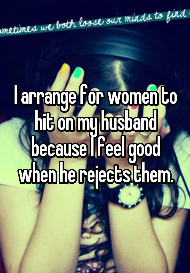 I arrange for women to hit on my husband because I feel good when he rejects them.