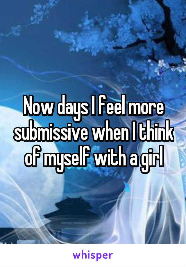 Now days I feel more submissive when I think of myself with a girl