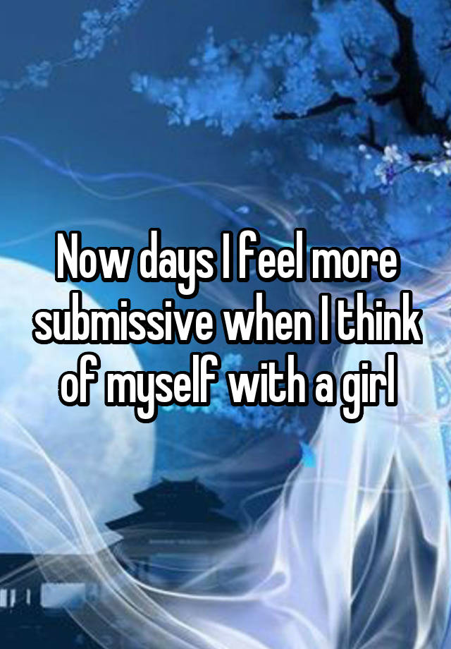 Now days I feel more submissive when I think of myself with a girl