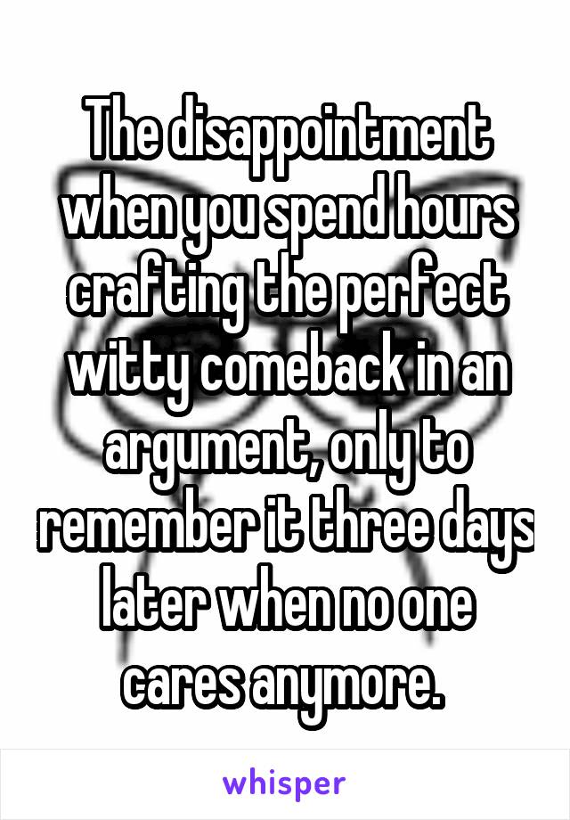 The disappointment when you spend hours crafting the perfect witty comeback in an argument, only to remember it three days later when no one cares anymore. 