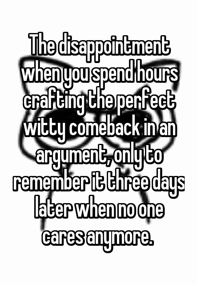 The disappointment when you spend hours crafting the perfect witty comeback in an argument, only to remember it three days later when no one cares anymore. 