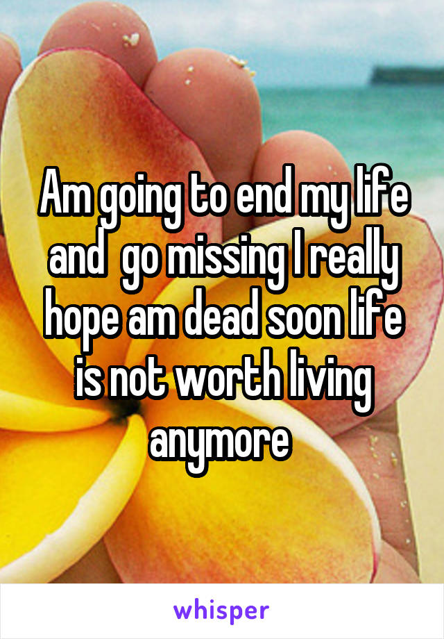 Am going to end my life and  go missing I really hope am dead soon life is not worth living anymore 