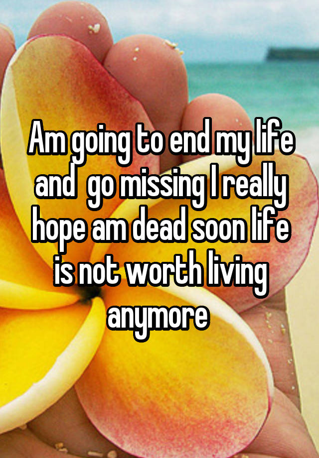 Am going to end my life and  go missing I really hope am dead soon life is not worth living anymore 