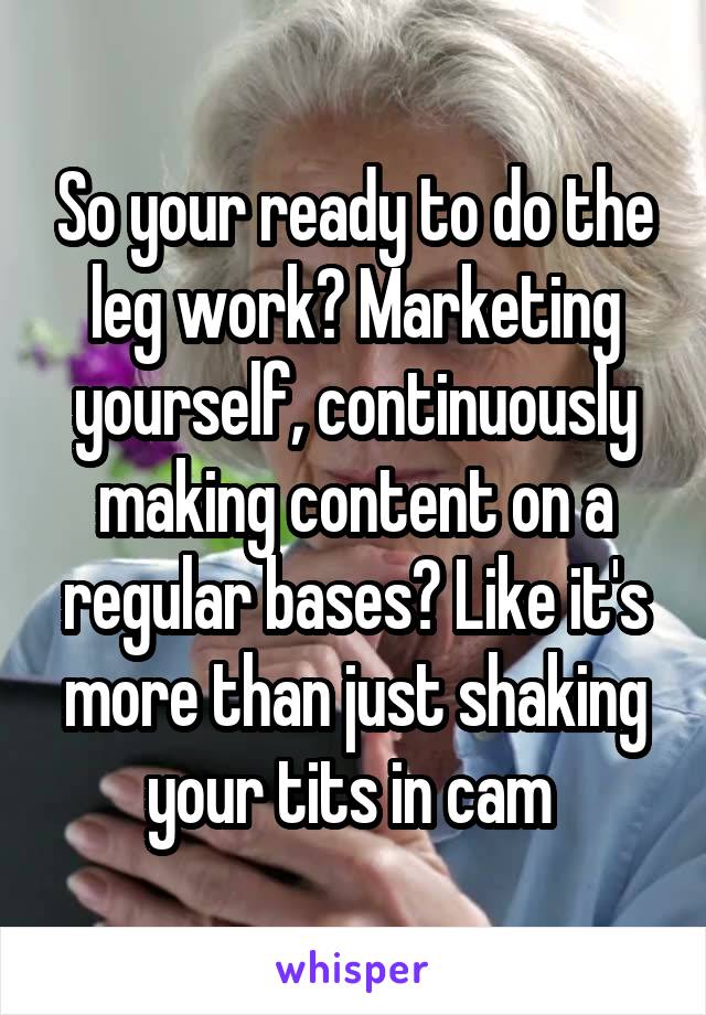 So your ready to do the leg work? Marketing yourself, continuously making content on a regular bases? Like it's more than just shaking your tits in cam 