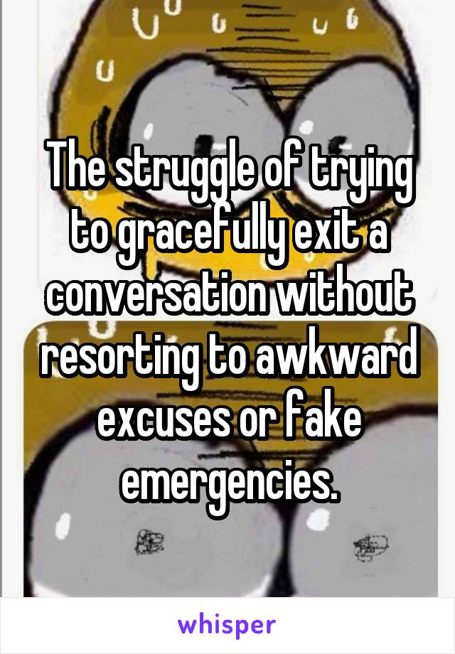 The struggle of trying to gracefully exit a conversation without resorting to awkward excuses or fake emergencies.