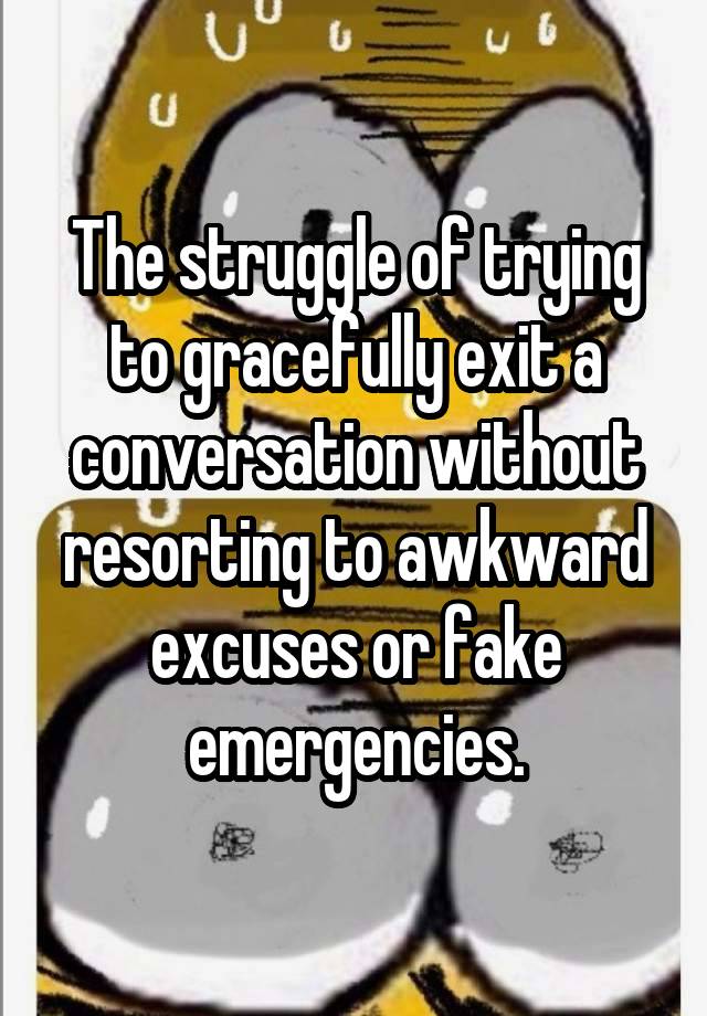 The struggle of trying to gracefully exit a conversation without resorting to awkward excuses or fake emergencies.