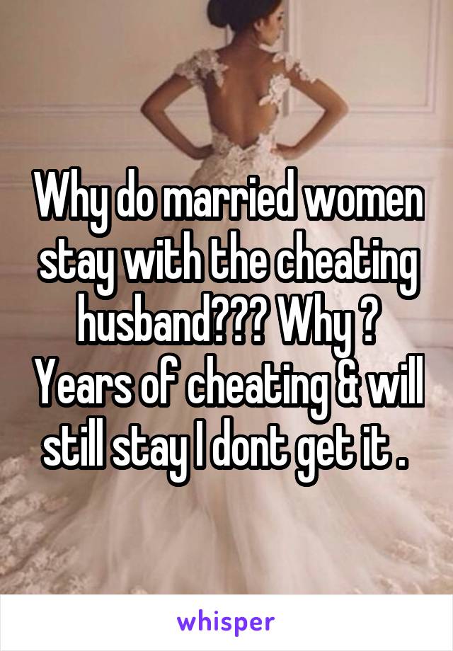 Why do married women stay with the cheating husband??? Why ? Years of cheating & will still stay I dont get it . 