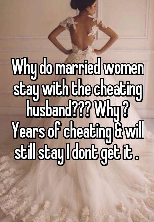 Why do married women stay with the cheating husband??? Why ? Years of cheating & will still stay I dont get it . 