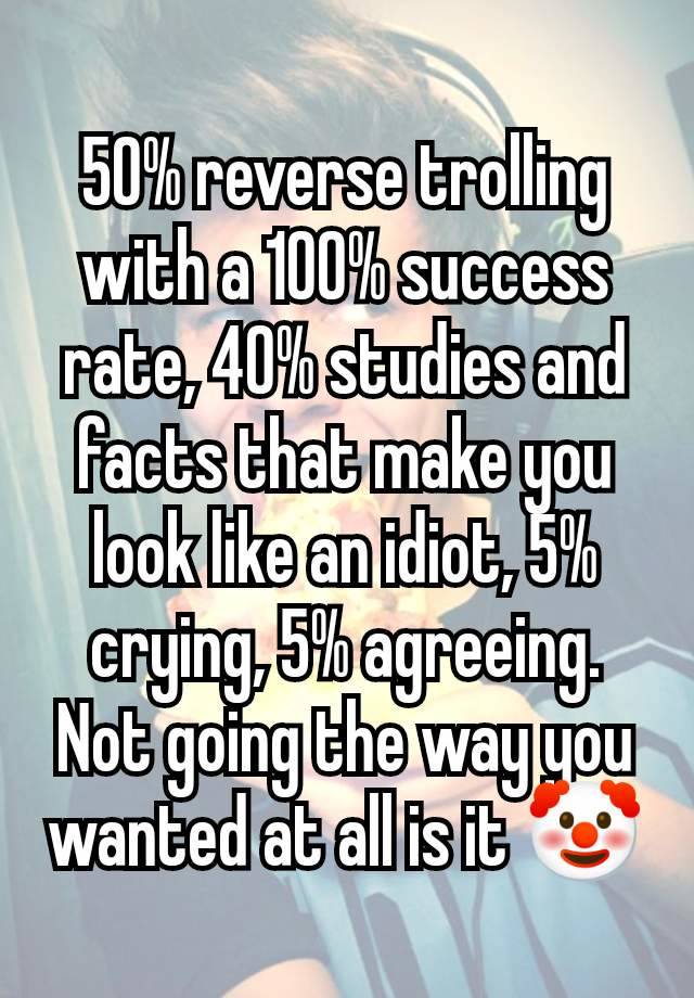 50% reverse trolling with a 100% success rate, 40% studies and facts that make you look like an idiot, 5% crying, 5% agreeing. Not going the way you wanted at all is it 🤡
