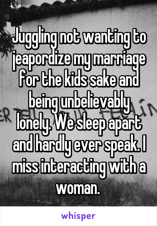 Juggling not wanting to jeapordize my marriage for the kids sake and being unbelievably lonely. We sleep apart and hardly ever speak. I miss interacting with a woman. 