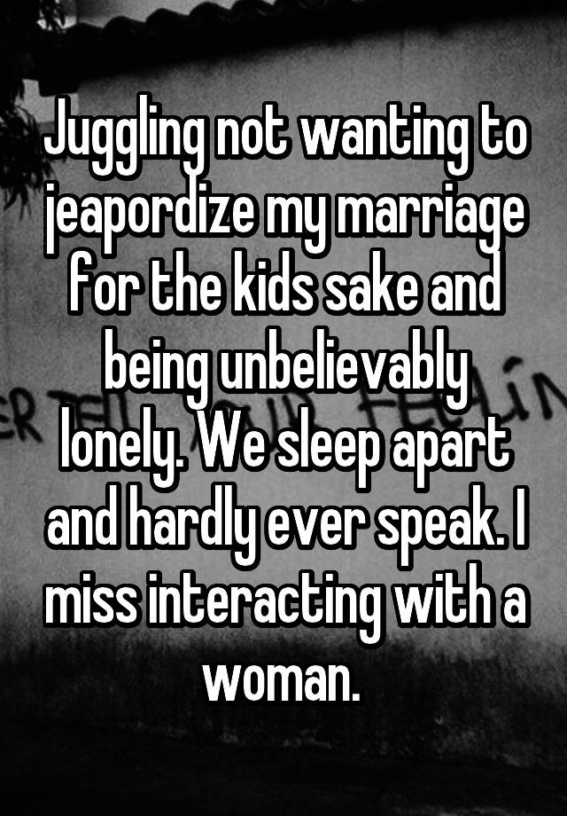 Juggling not wanting to jeapordize my marriage for the kids sake and being unbelievably lonely. We sleep apart and hardly ever speak. I miss interacting with a woman. 